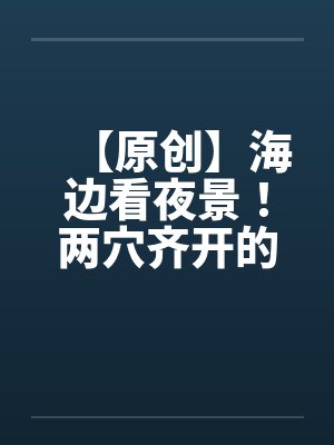 【原创】海边看夜景！两穴齐开的DORA