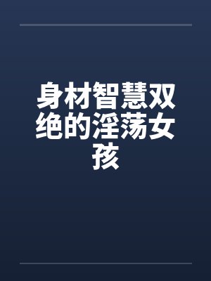 身材智慧双绝的淫荡女孩