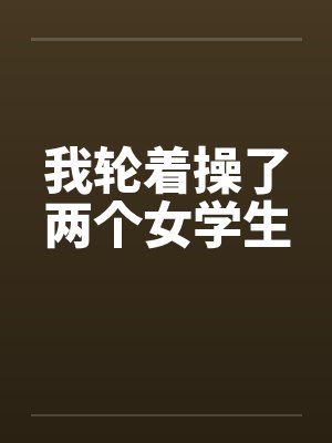我轮着操了两个女学生by佚名