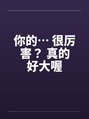 你的… 很厉害？ 真的好大喔by佚名