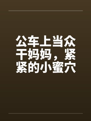 公车上当众干妈妈，紧紧的小蜜穴挨不住，蜜汁喷了一地by佚名