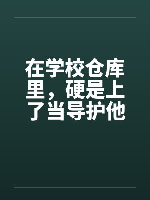 在学校仓库里，硬是上了当导护他的肉穴