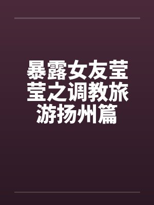 暴露女友莹莹之调教旅游扬州篇笔趣阁无弹窗