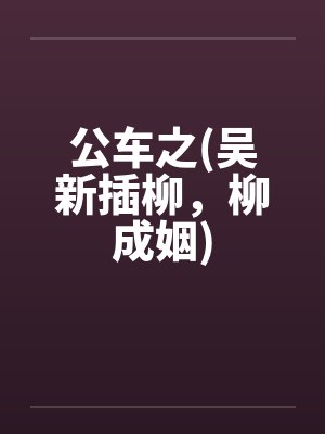 公车之(吴新插柳，柳成姻)by佚名笔趣阁无弹窗