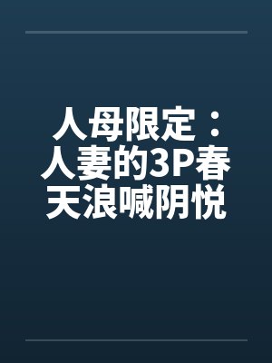 人母限定：人妻的3P春天浪喊阴悦记笔趣阁无弹窗