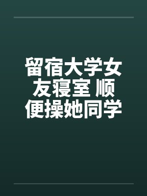 留宿大学女友寝室 顺便操她同学笔趣阁无弹窗