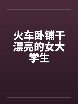 火车卧铺干漂亮的女大学生