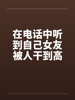 在电话中听到自己女友被人干到高潮