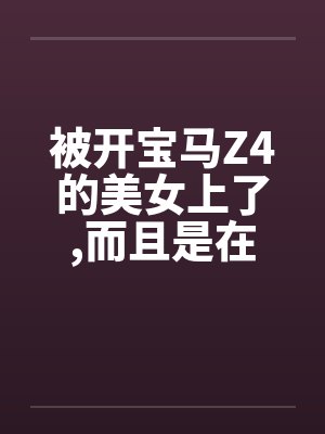 被开宝马Z4的美女上了,而且是在车上做的by佚名