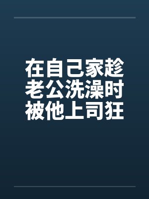 在自己家趁老公洗澡时被他上司狂干