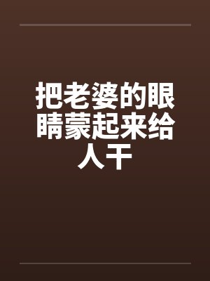 把老婆的眼睛蒙起来给人干