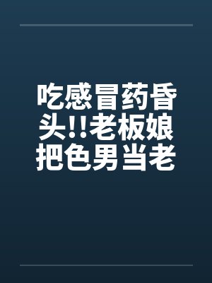 吃感冒药昏头!!老板娘把色男当老公by佚名笔趣阁无弹窗