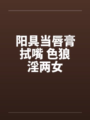 阳具当唇膏拭嘴 色狼淫两女by佚名笔趣阁无弹窗