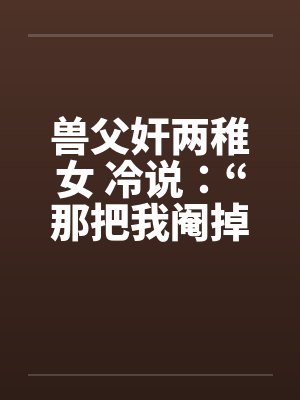 兽父奸两稚女 冷说：“那把我阉掉！”