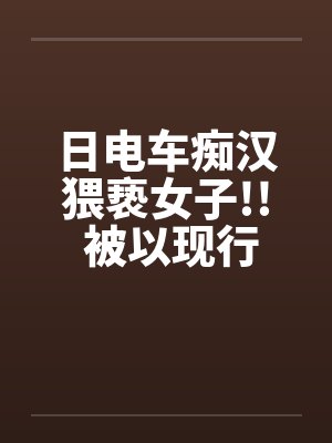 日电车痴汉猥亵女子!! 被以现行犯“逮捕”笔趣阁无弹窗