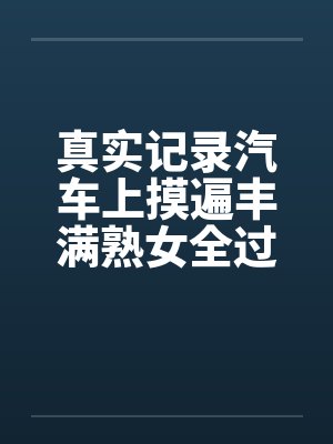 真实记录汽车上摸遍丰满熟女全过程笔趣阁无弹窗