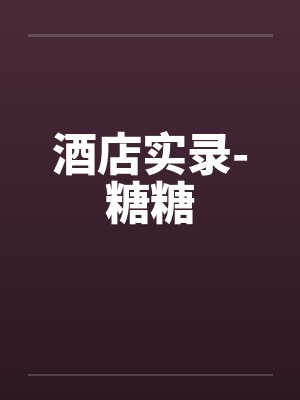 酒店实录-糖糖by佚名笔趣阁无弹窗