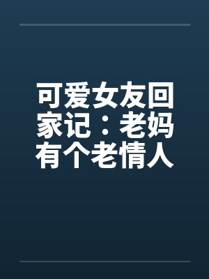 可爱女友回家记：老妈有个老情人笔趣阁无弹窗