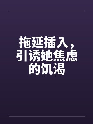 拖延插入，引诱她焦虑的饥渴by佚名