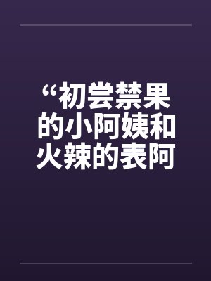 “初尝禁果的小阿姨和火辣的表阿姨”