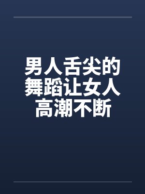 男人舌尖的舞蹈让女人高潮不断笔趣阁无弹窗