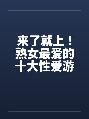 来了就上！熟女最爱的十大性爱游戏笔趣阁无弹窗