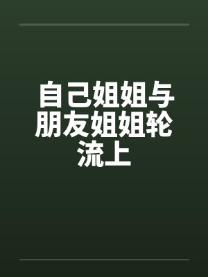 自己姐姐与朋友姐姐轮流上by佚名笔趣阁无弹窗