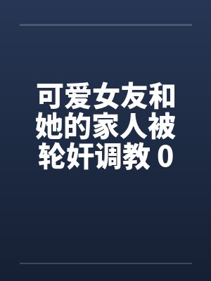 可爱女友和她的家人被轮奸调教 01-15(完)by佚名笔趣阁无弹窗
