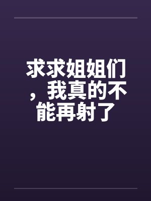 求求姐姐们，我真的不能再射了笔趣阁无弹窗