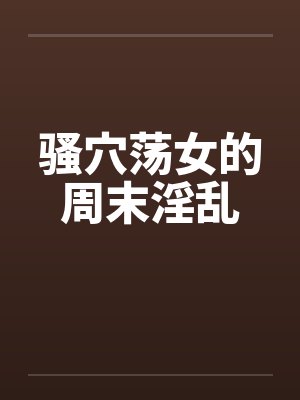 骚穴荡女的周末淫乱笔趣阁无弹窗