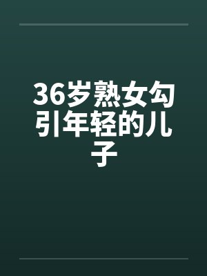 36岁熟女勾引年轻的儿子笔趣阁无弹窗