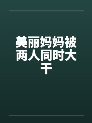 美丽妈妈被两人同时大干by佚名笔趣阁无弹窗