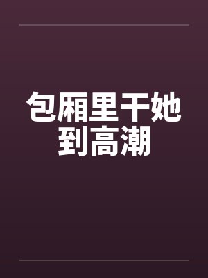 包厢里干她到高潮by佚名