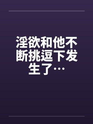 淫欲和他不断挑逗下发生了…
