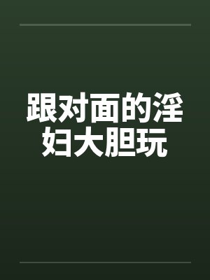 跟对面的淫妇大胆玩笔趣阁无弹窗