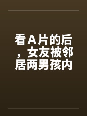 看Ａ片的后，女友被邻居两男孩内射