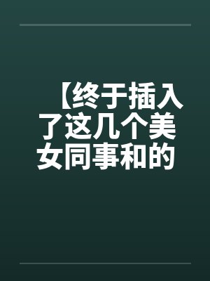 【终于插入了这几个美女同事和的嫩穴！】