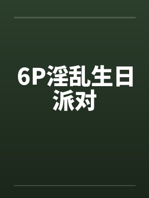 6P淫乱生日派对by佚名笔趣阁无弹窗