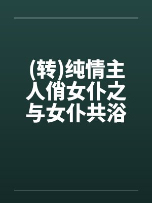 (转)纯情主人俏女仆之与女仆共浴by佚名笔趣阁无弹窗