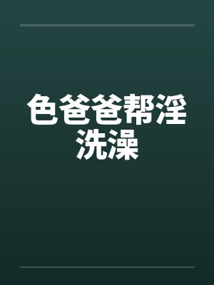 色爸爸帮淫洗澡by佚名