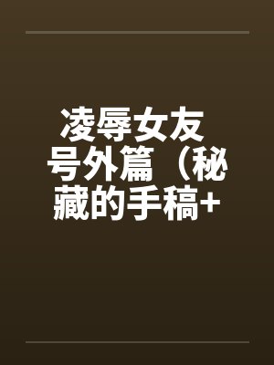 凌辱女友 号外篇（秘藏的手稿+秘藏的声带）by佚名笔趣阁无弹窗