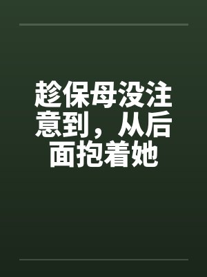 趁保母没注意到，从后面抱着她笔趣阁无弹窗