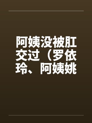 阿姨没被肛交过（罗依玲、阿姨姚丽莉）