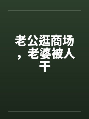 老公逛商场，老婆被人干笔趣阁无弹窗