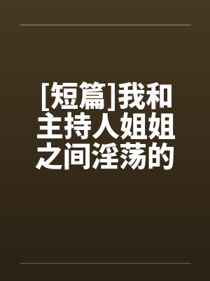 [短篇]我和主持人姐姐之间淫荡的事笔趣阁无弹窗