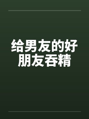 给男友的好朋友吞精by佚名笔趣阁无弹窗