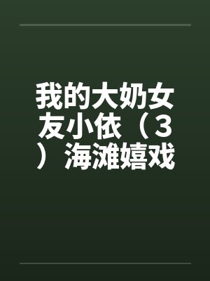 我的大奶女友小依（３）海滩嬉戏笔趣阁无弹窗