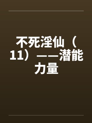 不死淫仙（11）——潜能力量by佚名笔趣阁无弹窗
