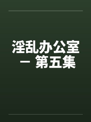 淫乱办公室 － 第五集by佚名笔趣阁无弹窗