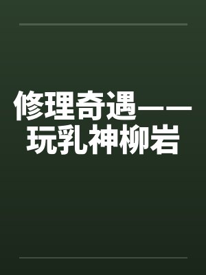 修理奇遇——玩乳神柳岩by佚名笔趣阁无弹窗